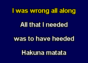 I was wrong all along

All that I needed
was to have heeded

Hakuna matata