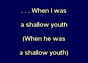 . . . When I was
a shallow youth

(When he was

a shallow youth)