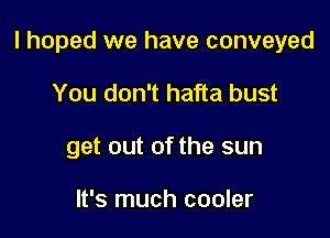 I hoped we have conveyed

You don't hafta bust
get out of the sun

It's much cooler