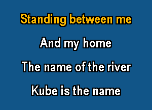 Standing between me

And my home
The name ofthe river

Kube is the name