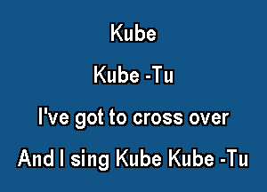 Kube
Kube-Tu

I've got to cross over

And I sing Kube Kube -Tu