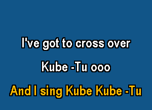 I've got to cross over

Kube -Tu 000

And I sing Kube Kube -Tu