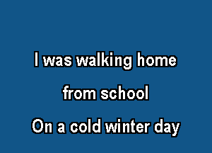 l was walking home

from school

On a cold winter day