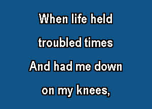 When life held
troubled times

And had me down

on my knees,