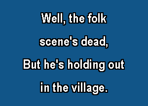 Well, the folk

scene's dead,

But he's holding out

in the village.