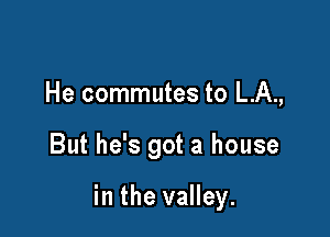 He commutes to L.A.,

But he's got a house

in the valley.