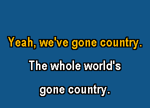 Yeah, we've gone country.

The whole world's

gone country.