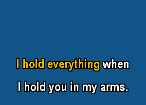 I hold everything when

I hold you in my arms.