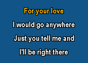 For your love

I would go anywhere

Just you tell me and

I'll be right there