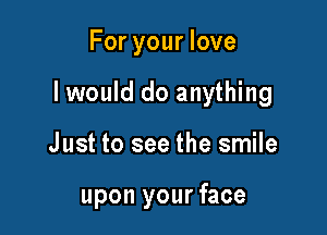 For your love

I would do anything

Just to see the smile

upon your face