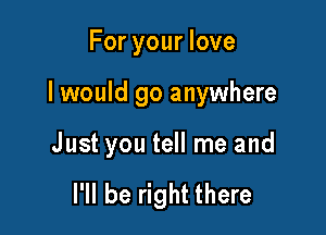 For your love

I would go anywhere

Just you tell me and

I'll be right there