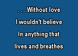 ...Without love

lwouldn't believe

In anything that

lives and breathes