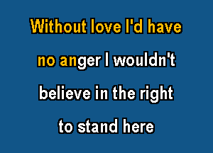 Without love I'd have

no anger I wouldn't

believe in the right

to stand here