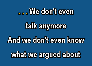 . . . We don't even
talk anymore

And we don't even know

what we argued about