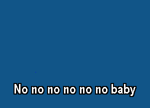 No no no no no no baby