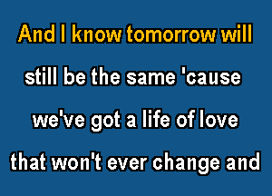 And I know tomorrow will
still be the same 'cause
we've got a life of love

that won't ever change and