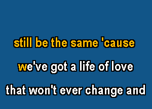 still be the same 'cause

we've got a life of love

that won't ever change and