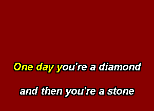 One day you're a diamond

and then you're a stone