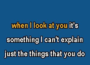 when I look at you it's

something I can't explain

just the things that you do