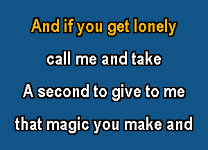 And if you get lonely

call me and take

A second to give to me

that magic you make and