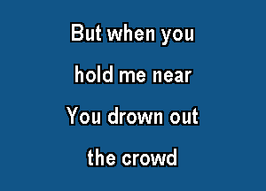 But when you

hold me near
You drown out

the crowd