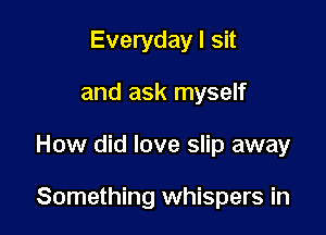 Everyday I sit
and ask myself

How did love slip away

Something whispers in