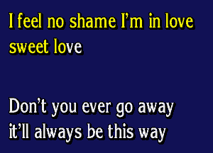 lfeel no shame Fm in love
sweet love

DonT you ever go away
if always be this way