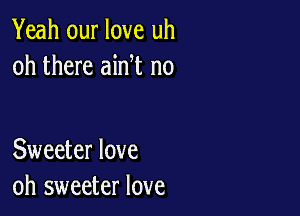 Yeah our love uh
oh there ain t n0

Sweeter love
oh sweeter love