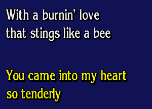 With a burnin love
that stings like a bee

You came into my heart
so tenderly