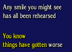 Any smile you might see
has all been rehearsed

You know
things have gotten worse