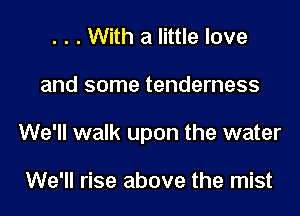 . . . With a little love

and some tenderness

We'll walk upon the water

We'll rise above the mist