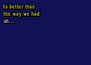 15 better than
the way we had
oh...