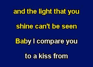 and the light that you

shine can't be seen

Baby I compare you

to a kiss from