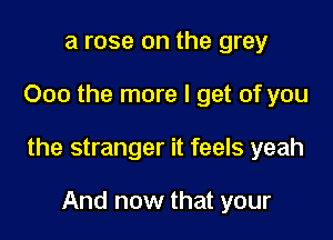 a rose on the grey

000 the more I get of you

the stranger it feels yeah

And now that your