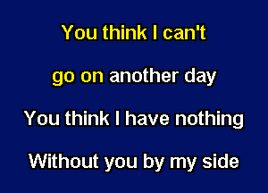 You think I can't

go on another day

You think I have nothing

Without you by my side