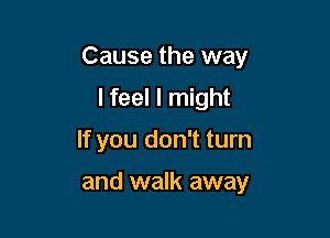 Cause the way

I feel I might
If you don't turn

and walk away
