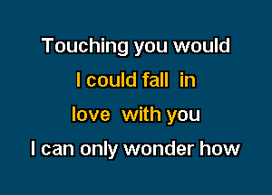 Touching you would

I could fall in

love with you

I can only wonder how