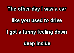 The other day I saw a car

like you used to drive

I got a funny feeling down

deep inside