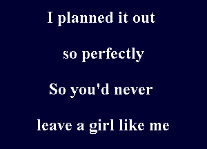 I planned it out
so perfectly

So you'd never

leave a girl like me