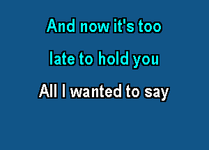 And now it's too

late to hold you

All I wanted to say