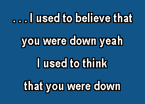 ...I used to believe that

you were down yeah

I used to think

that you were down