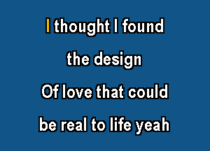 lthought I found
the design
0f love that could

be real to life yeah