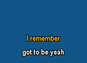 I remember

got to be yeah