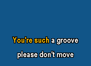 You're such a groove

please don't move