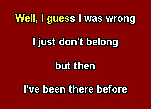 Well, I guess I was wrong

ljust don't belong
but then

I've been there before