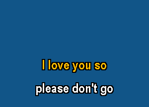 I love you so

please don't go