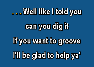 ...Well like I told you
can you dig it

If you want to groove

I'll be glad to help ya'