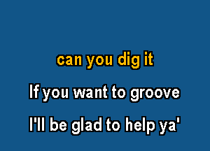 can you dig it

If you want to groove

I'll be glad to help ya'