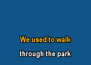 We used to walk

through the park