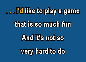 ...l'd like to play a game
that is so much fun

And it's not so

very hard to do